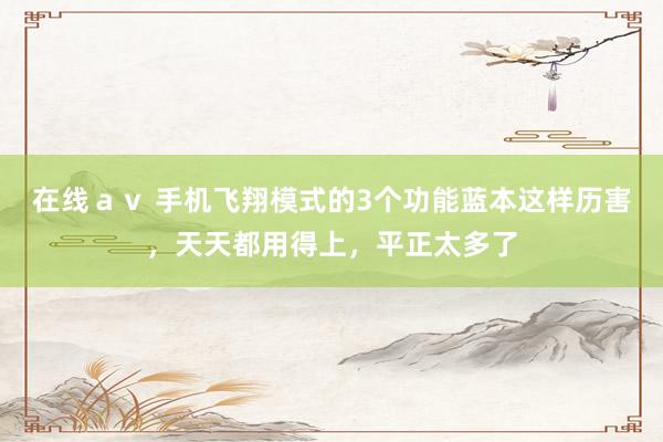 在线ａｖ 手机飞翔模式的3个功能蓝本这样历害，天天都用得上，平正太多了