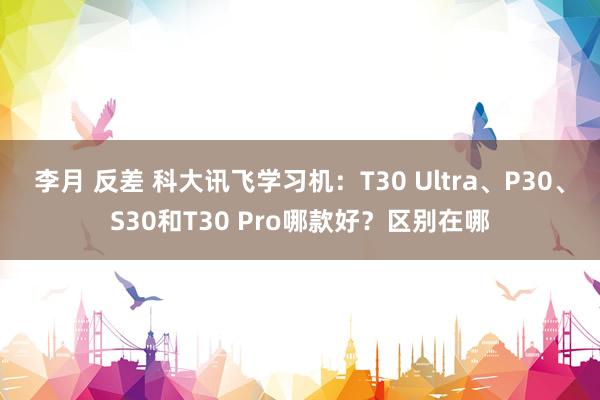李月 反差 科大讯飞学习机：T30 Ultra、P30、S30和T30 Pro哪款好？区别在哪