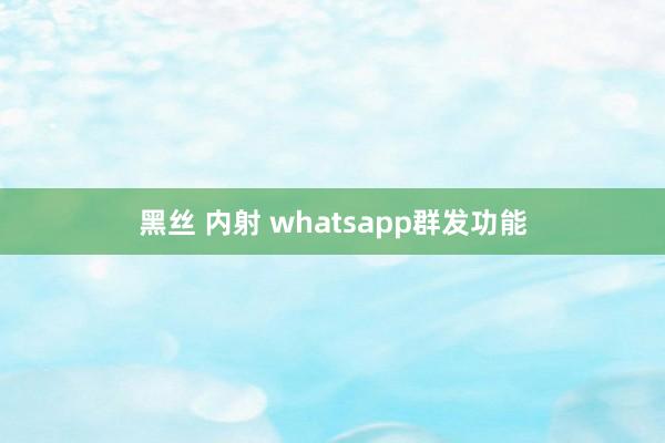 黑丝 内射 whatsapp群发功能