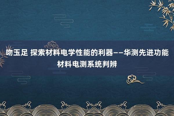 吻玉足 探索材料电学性能的利器——华测先进功能材料电测系统判辨