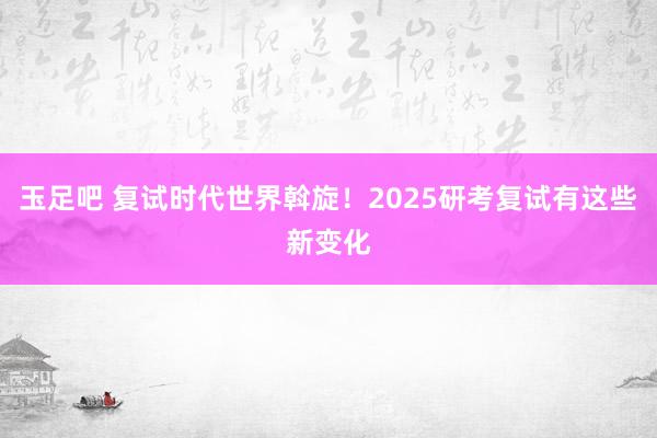 玉足吧 复试时代世界斡旋！2025研考复试有这些新变化