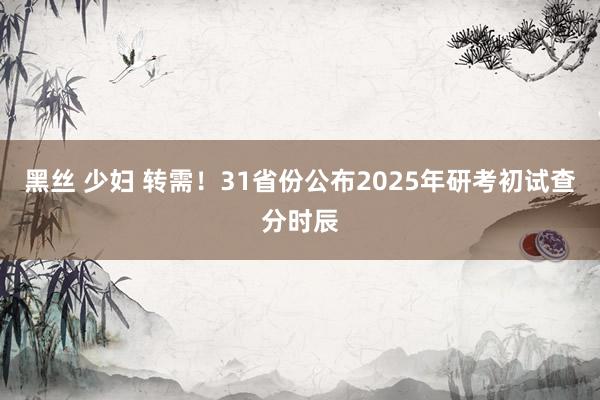 黑丝 少妇 转需！31省份公布2025年研考初试查分时辰