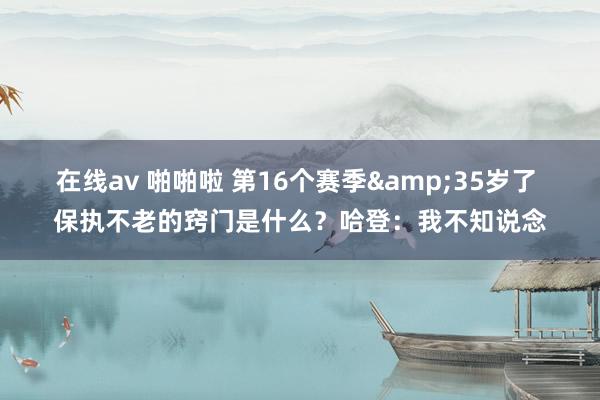 在线av 啪啪啦 第16个赛季&35岁了 保执不老的窍门是什么？哈登：我不知说念