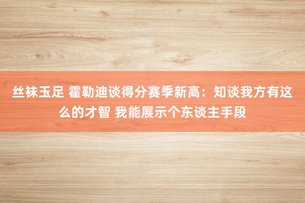 丝袜玉足 霍勒迪谈得分赛季新高：知谈我方有这么的才智 我能展示个东谈主手段