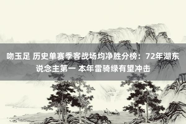 吻玉足 历史单赛季客战场均净胜分榜：72年湖东说念主第一 本年雷骑绿有望冲击
