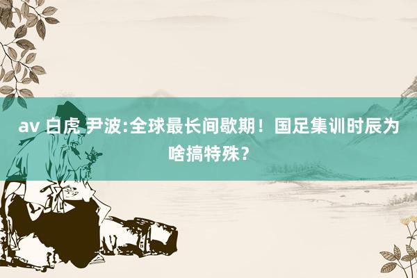 av 白虎 尹波:全球最长间歇期！国足集训时辰为啥搞特殊？