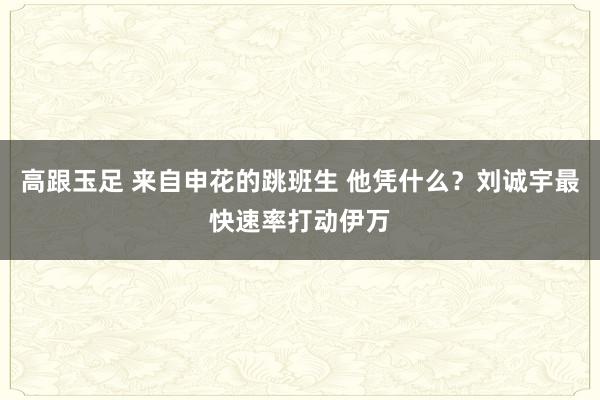 高跟玉足 来自申花的跳班生 他凭什么？刘诚宇最快速率打动伊万