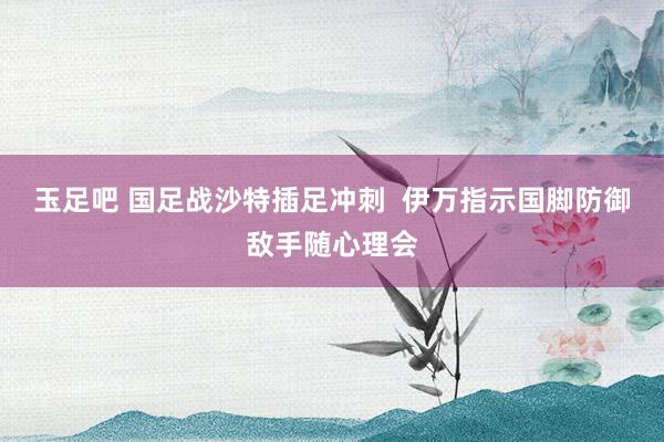 玉足吧 国足战沙特插足冲刺  伊万指示国脚防御敌手随心理会