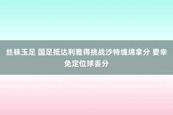丝袜玉足 国足抵达利雅得挑战沙特缠绵拿分 要幸免定位球丢分