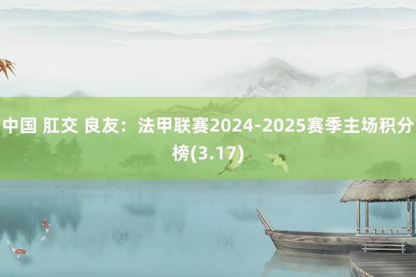 中国 肛交 良友：法甲联赛2024-2025赛季主场积分榜(3.17)