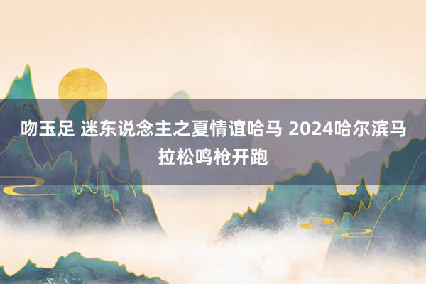 吻玉足 迷东说念主之夏情谊哈马 2024哈尔滨马拉松鸣枪开跑