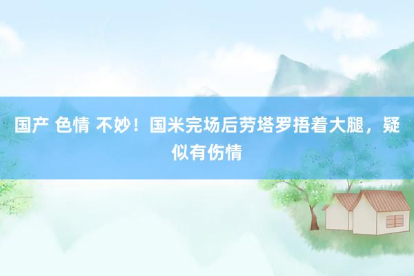 国产 色情 不妙！国米完场后劳塔罗捂着大腿，疑似有伤情
