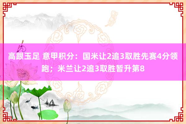 高跟玉足 意甲积分：国米让2追3取胜先赛4分领跑；米兰让2追3取胜暂升第8