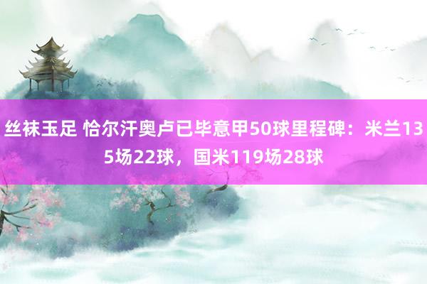 丝袜玉足 恰尔汗奥卢已毕意甲50球里程碑：米兰135场22球，国米119场28球