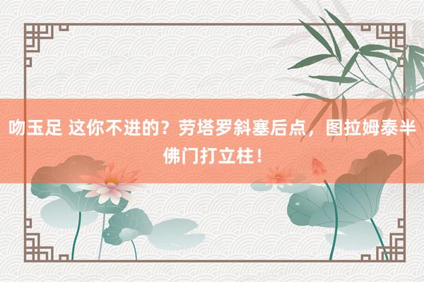 吻玉足 这你不进的？劳塔罗斜塞后点，图拉姆泰半佛门打立柱！