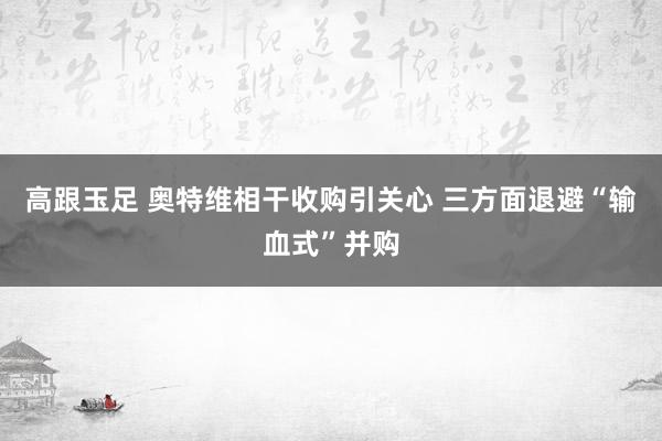 高跟玉足 奥特维相干收购引关心 三方面退避“输血式”并购