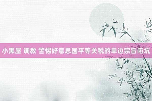 小黑屋 调教 警惕好意思国平等关税的单边宗旨陷坑