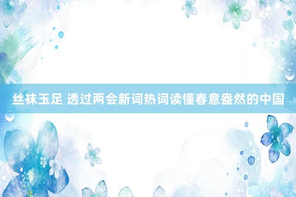 丝袜玉足 透过两会新词热词读懂春意盎然的中国