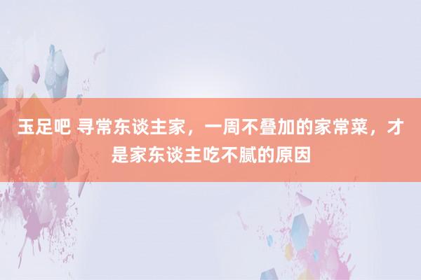 玉足吧 寻常东谈主家，一周不叠加的家常菜，才是家东谈主吃不腻的原因