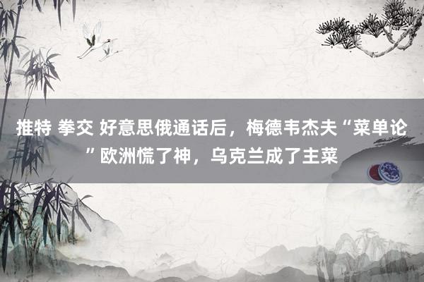 推特 拳交 好意思俄通话后，梅德韦杰夫“菜单论”欧洲慌了神，乌克兰成了主菜
