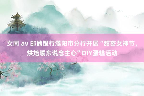 女同 av 邮储银行濮阳市分行开展“甜密女神节，烘焙暖东说念主心”DIY蛋糕活动