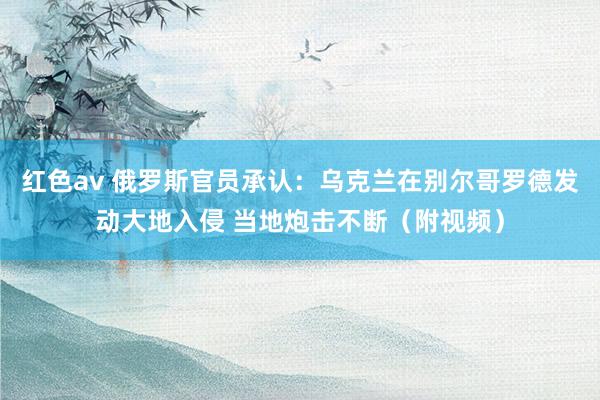 红色av 俄罗斯官员承认：乌克兰在别尔哥罗德发动大地入侵 当地炮击不断（附视频）