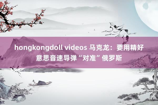 hongkongdoll videos 马克龙：要用精好意思音速导弹“对准”俄罗斯