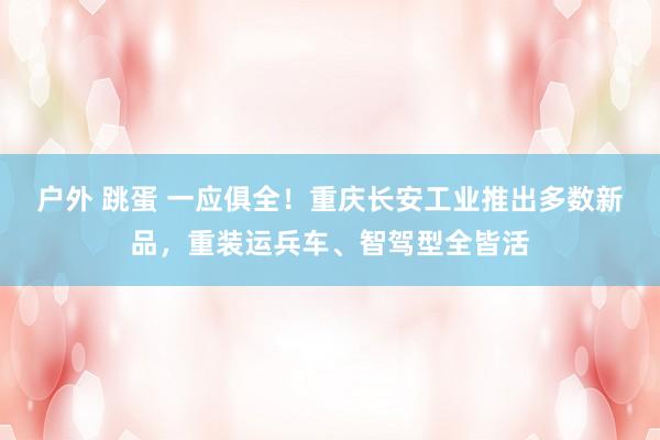 户外 跳蛋 一应俱全！重庆长安工业推出多数新品，重装运兵车、智驾型全皆活