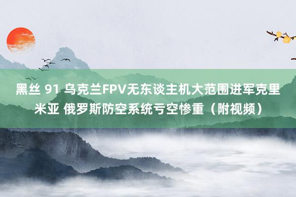 黑丝 91 乌克兰FPV无东谈主机大范围进军克里米亚 俄罗斯防空系统亏空惨重（附视频）
