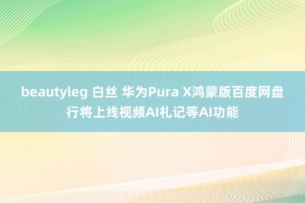 beautyleg 白丝 华为Pura X鸿蒙版百度网盘行将上线视频AI札记等AI功能