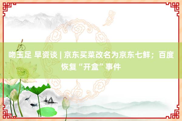 吻玉足 早资谈 | 京东买菜改名为京东七鲜；百度恢复“开盒”事件