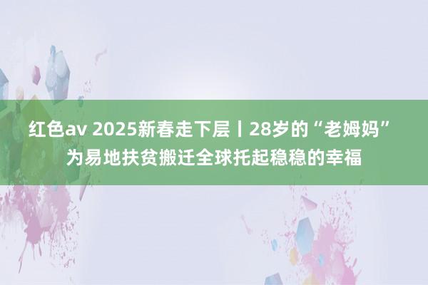 红色av 2025新春走下层丨28岁的“老姆妈” 为易地扶贫搬迁全球托起稳稳的幸福