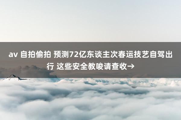 av 自拍偷拍 预测72亿东谈主次春运技艺自驾出行 这些安全教唆请查收→