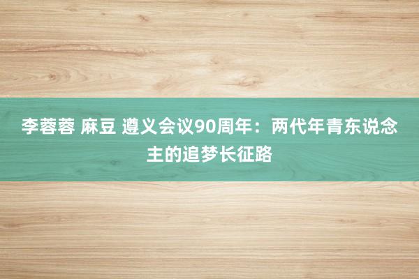 李蓉蓉 麻豆 遵义会议90周年：两代年青东说念主的追梦长征路