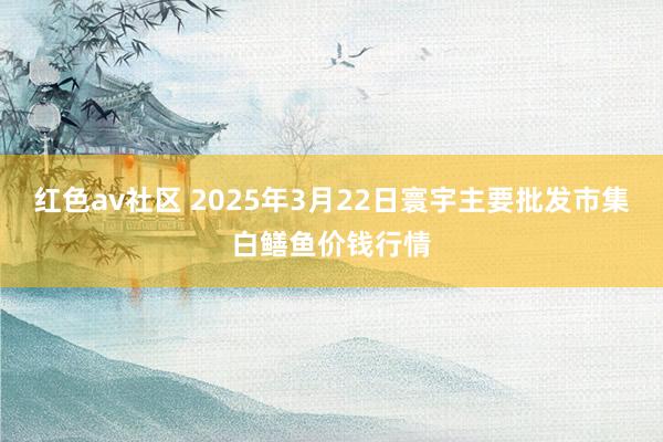 红色av社区 2025年3月22日寰宇主要批发市集白鳝鱼价钱行情