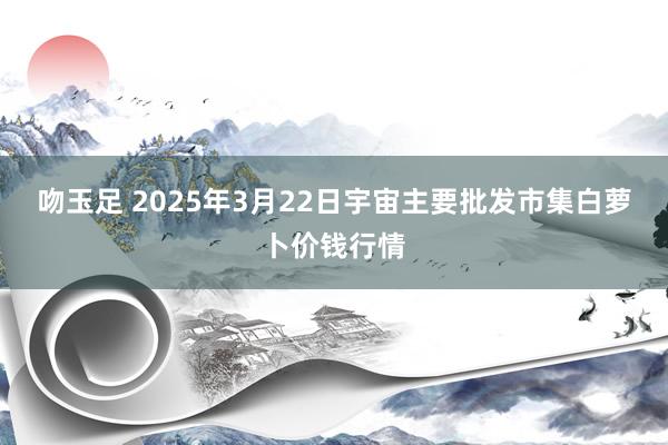 吻玉足 2025年3月22日宇宙主要批发市集白萝卜价钱行情