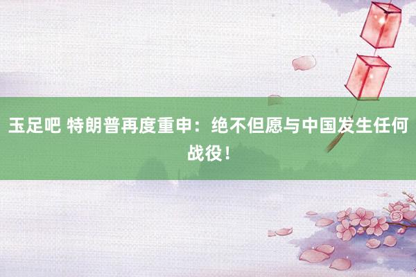 玉足吧 特朗普再度重申：绝不但愿与中国发生任何战役！