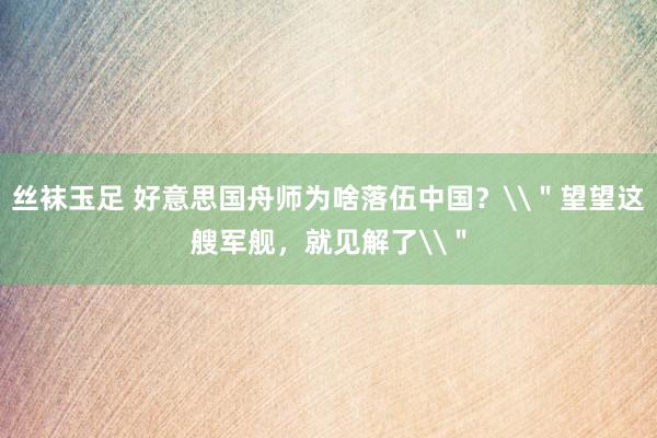 丝袜玉足 好意思国舟师为啥落伍中国？\＂望望这艘军舰，就见解了\＂