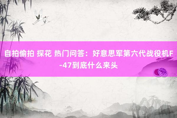 自拍偷拍 探花 热门问答：好意思军第六代战役机F-47到底什么来头