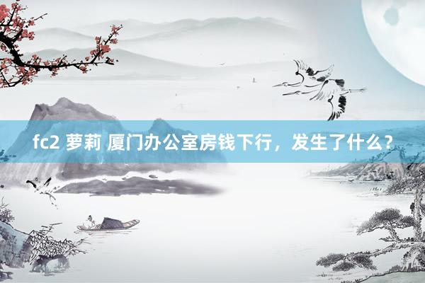 fc2 萝莉 厦门办公室房钱下行，发生了什么？