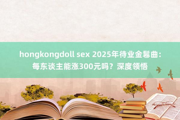 hongkongdoll sex 2025年待业金鬈曲：每东谈主能涨300元吗？深度领悟