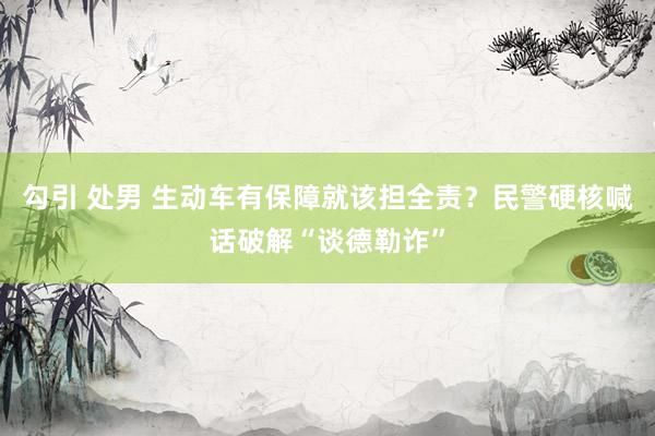 勾引 处男 生动车有保障就该担全责？民警硬核喊话破解“谈德勒诈”