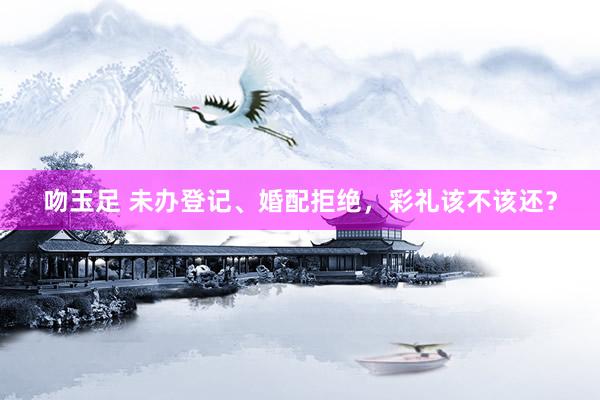 吻玉足 未办登记、婚配拒绝，彩礼该不该还？