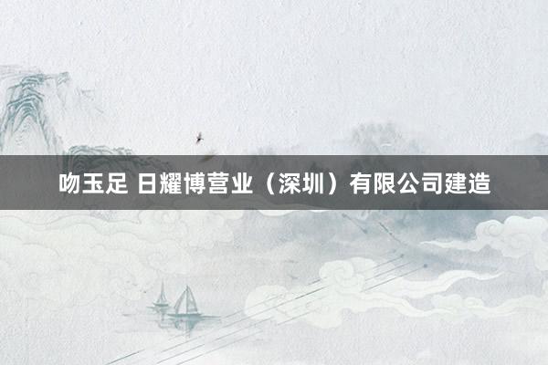 吻玉足 日耀博营业（深圳）有限公司建造