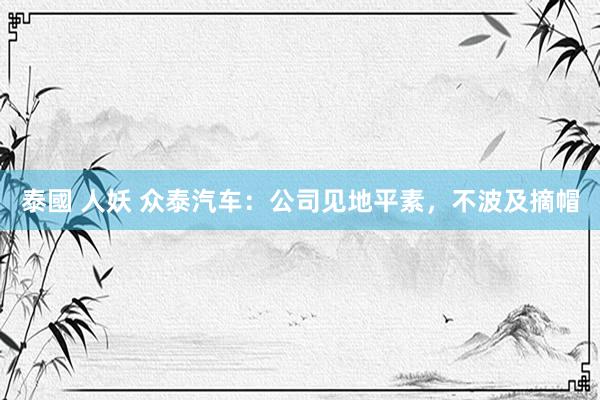 泰國 人妖 众泰汽车：公司见地平素，不波及摘帽