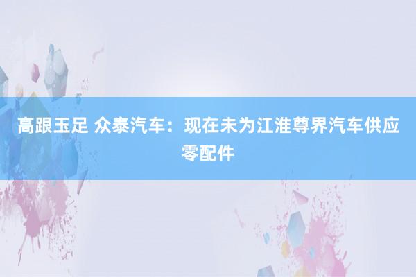 高跟玉足 众泰汽车：现在未为江淮尊界汽车供应零配件