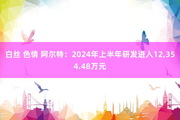 白丝 色情 阿尔特：2024年上半年研发进入12，354.48万元