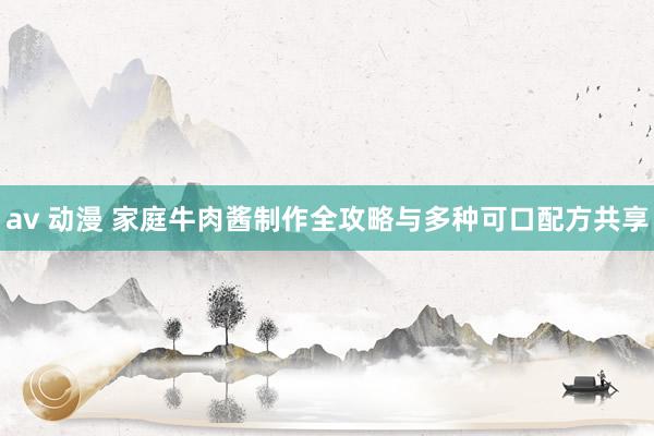 av 动漫 家庭牛肉酱制作全攻略与多种可口配方共享