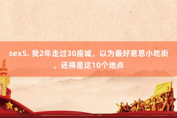 sex5. 我2年走过30座城，以为最好意思小吃街，还得是这10个地点
