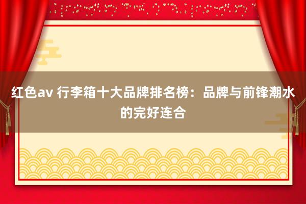 红色av 行李箱十大品牌排名榜：品牌与前锋潮水的完好连合